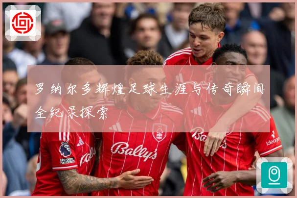 罗纳尔多辉煌足球生涯与传奇瞬间全纪录探索