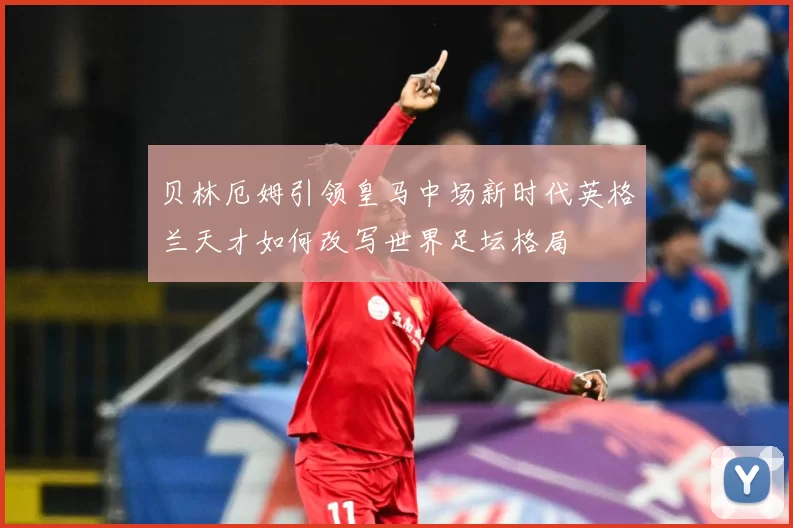 贝林厄姆引领皇马中场新时代英格兰天才如何改写世界足坛格局