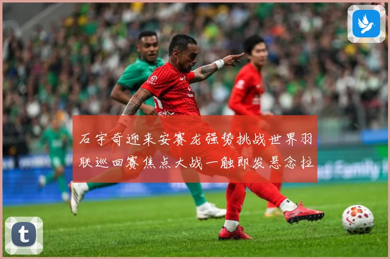 石宇奇迎来安赛龙强势挑战世界羽联巡回赛焦点大战一触即发悬念拉满
