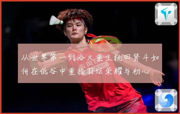 从世界第一到浴火重生桃田贤斗如何在低谷中重拾羽坛荣耀与初心