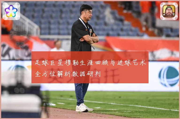 足球巨星穆勒生涯回顾与进球艺术全方位解析数据研判